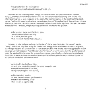 21
	 Though as for that the passing there
	 Had worn them really about the same, (Frost 6-10).
The roads are not unevenly taken, though the speaker claims he “took the one less traveled
by” (24), and the narrator of “Social Life” does not have a complete relationship with nature. This
information is given to us in two parts of the poem. The first hint is given in the first line of the eighth
stanza: “and the big weed heads, whose names I never learned” (Hoagland 25). If thou art in an intimate
relationship with me, I would hope that thou would at least care to learn my name! The next clue is even
more suspicious – the odd, imaginary dialogue between nature and the speaker:
	 and when they bump together in my nose,
	 I want to raise my head and sing,
	 I’m a child in paradise again
	 When you touch me like that, baby, (26).
He wants to raise his head and sing, but he doesn’t. What stops him? Also, the nature’s scents
“bump” in his nose. Why does Hoagland choose such an aggressive word over a more soothing term,
like “mingle”? Even if the speaker were to start a conversation with nature, he would approach it in such
a strange way. Is the speaker “a child in paradise” or nature’s lover? It seems that the speaker does not
know the way in which he would like to experience nature most. Clearly, a relationship is not already
developed. It seems as if our narrator has welcomed himself to a party he was not invited to, and yet
our speaker admits that he does not leave:
	 but instead, I stand still and listen
	 to the breeze streaming through the upper story of a tree
	 and the hum of insects in the field,
	 letting everything else have a word,
	 and then another word—
	 because silence is always good manners
	 and often a clever thing to say
	 when you are at a party (26).
Norwood
 