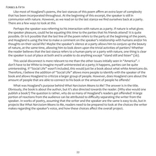 Forbes & Fifth
22
Like most of Hoagland’s poems, the last stanzas of this poem affirm an extra layer of complexity
that has been incorporated throughout. At the beginning of this excerpt, the speaker is still in
communion with nature. However, as we read on to the last stanza we find ourselves back at a party.
There are a few ways to look at this
Perhaps the speaker was referring to his interaction with nature as a party. If nature is what gives
the speaker pleasure, could he be equating this time to the parties that his friends attend? It is quite
possible. Or is it possible that the last line of the poem refers to the party at the beginning of the poem,
and Hoagland is using the line to make a comment on the speaker’s relationship with humans and/or his
thoughts on their social life? Maybe the speaker’s silence at a party allows him to conjure up the beauty
of nature, at the same time, allowing him to look down upon the trivial activities of partiers? Whether
the reader believes that the last stanza refers to a human party or a party with nature, one thing is clear
the speaker is out of place at both and is unable to do anything except “stand still and listen” (26).
This social disconnect is more relevant to me than the other issues initially seen in “America”. I
don’t have to be White to imagine myself uninterested at a party; it happens, parties can be quite
uninteresting. If “Social Life” wasn’t included, this would just be a book about what white Americans do.
Therefore, I believe the addition of “Social Life” allows more people to identify with the speaker of the
book and allows Hoagland to criticize a larger group of people. However, does Hoagland care about the
amount of people that are able to connect to his book or the amount of people he offends?
What was Hoagland’s purpose behind What Narcissism Means to Me? The answer is in the title.
Obviously, the book is about the author, but it’s also directed towards the reader. (Why else would one
publish a book?) The question is rather, why do so many of Hoagland’s readers get offended? A large
portion of reactions from the audience can be attributed to difficulty separating the writer from the
speaker. In works of poetry, assuming that the writer and the speaker are the same is easy to do, but in
projects like What Narcissism Means to Me, readers need to be prepared to look at the choices the writer
makes regarding the speaker’s voice, and how these choices affect the overall project.
 