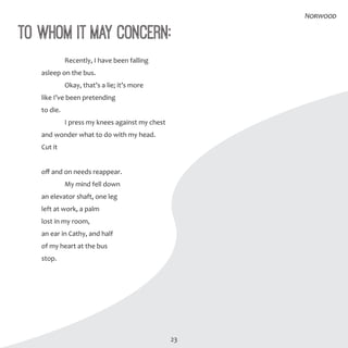 23
To Whom It May Concern:
	 Recently, I have been falling
asleep on the bus.
	 Okay, that’s a lie; it’s more
like I’ve been pretending
to die.
	 I press my knees against my chest
and wonder what to do with my head.
Cut it
off and on needs reappear.
	 My mind fell down
an elevator shaft, one leg
left at work, a palm
lost in my room,
an ear in Cathy, and half
of my heart at the bus
stop.
Norwood
 