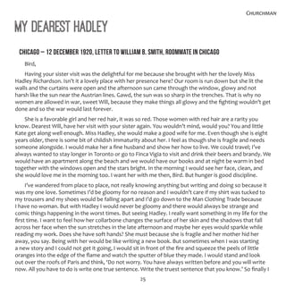 25
Churchman
My Dearest Hadley
CHICAGO – 12 DECEMBER 1920, LETTER TO WILLIAM B. SMITH, ROOMMATE IN CHICAGO
Bird,
Having your sister visit was the delightful for me because she brought with her the lovely Miss
Hadley Richardson. Isn’t it a lovely place with her presence here? Our room is run down but she lit the
walls and the curtains were open and the afternoon sun came through the window, glowy and not
harsh like the sun near the Austrian lines. Gawd, the sun was so sharp in the trenches. That is why no
women are allowed in war, sweet Will, because they make things all glowy and the fighting wouldn’t get
done and so the war would last forever.
She is a favorable girl and her red hair, it was so red. Those women with red hair are a rarity you
know. Dearest Will, have her visit with your sister again. You wouldn’t mind, would you? You and little
Kate get along well enough. Miss Hadley, she would make a good wife for me. Even though she is eight
years older, there is some bit of childish immaturity about her. I feel as though she is fragile and needs
someone alongside. I would make her a fine husband and show her how to live. We could travel; I’ve
always wanted to stay longer in Toronto or go to Finca Vigia to visit and drink their beers and brandy. We
would have an apartment along the beach and we would have our books and at night be warm in bed
together with the windows open and the stars bright. In the morning I would see her face, clean, and
she would love me in the morning too. I want her with me then, Bird. But hunger is good discipline.
I’ve wandered from place to place, not really knowing anything but writing and doing so because it
was my one love. Sometimes I’d be gloomy for no reason and I wouldn’t care if my shirt was tucked to
my trousers and my shoes would be falling apart and I’d go down to the Man Clothing Trade because
I have no woman. But with Hadley I would never be gloomy and there would always be strange and
comic things happening in the worst times. But seeing Hadley. I really want something in my life for the
first time. I want to feel how her collarbone changes the surface of her skin and the shadows that fall
across her face when the sun stretches in the late afternoon and maybe her eyes would sparkle while
reading my work. Does she have soft hands? She must because she is fragile and her mother hid her
away, you say. Being with her would be like writing a new book. But sometimes when I was starting
a new story and I could not get it going, I would sit in front of the fire and squeeze the peels of little
oranges into the edge of the flame and watch the sputter of blue they made. I would stand and look
out over the roofs of Paris and think, ‘Do not worry. You have always written before and you will write
now. All you have to do is write one true sentence. Write the truest sentence that you know.’ So finally I
 