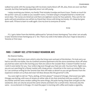 27
walked 150 yards with the young chap with my knees nearly blown off. Oh, also, there are over 200 flesh
wounds, but they heal quickly especially since I am still young.
I enjoy receiving your letters, my family! That includes Grandpa and Aunt Grace. Thanks so much for
the 40 lire! I sent you a cable so you wouldn’t worry. I’ve been lying in a hospital bed for a month and
seven days. The nurses are American and there are eighteen nurses for four patients. They care for me
quite well and sometimes one will let my friend that I drove with bring me brandy. It’s cheap but goes
down well. I’ll have to learn to walk again. Give my love to everyone at home!
										 Ernie
P.S. I got a letter from the Helmles addressed to “private Ernest Hemingway” but what I am actually
is Soto Tenente Ernest Hemingway or S. Ten. That is my rank in the Italian army but I hope to become a
Tenente or First Lieut.
PARIS – 2 JANUARY 1922, LETTER TO HADLEY RICHARDSON, WIFE
My Dearest Hadley,
I’m sitting in the front room which is also the living room and part of the kitchen. I’m truly sorry we
had to rent this two-dollar, Rue du Cardinal Lemoine apartment and the stove sometimes shuts off when
you boil tea water and in the morning your feet are cold on the wooden floor. It doesn’t bother me but
I wish it were better for you. Your smile is big even though your feet are cold. You love Paris. Right now,
you are out searching for a flower market with cheap prices. I should be in the room we rented for me
so I can continue writing for the Toronto Star that will make us denarii so you can get flowers from the
expensive vendors on La Ruia and wear rich-blue dresses like the governor’s wife.
You were right to tell me “Paris, darling, oh Paris please?” instead of Chicago. Sherwood was right.
Chicago was boring, with rows of streets on either side of city that stretched until you couldn’t see
any farther and the same vendors selling the same things, the pubs having cheap beer and girls on the
weekends. One can only be around the same whores and beers for a certain time. And every day the
same – no excitement in Chicago. It’s read the paper in morning with coffee and maybe a cigarette,
Churchman
 