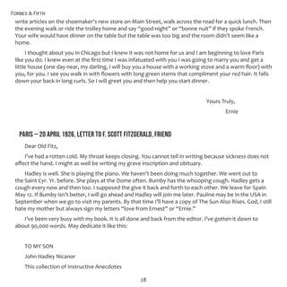 Forbes & Fifth
28
write articles on the shoemaker’s new store on Main Street, walk across the road for a quick lunch. Then
the evening walk or ride the trolley home and say “good-night” or “bonne nuit” if they spoke French.
Your wife would have dinner on the table but the table was too big and the room didn’t seem like a
home.
I thought about you in Chicago but I knew it was not home for us and I am beginning to love Paris
like you do. I knew even at the first time I was infatuated with you I was going to marry you and get a
little house (one day near, my darling, I will buy you a house with a working stove and a warm floor) with
you, for you. I see you walk in with flowers with long green stems that compliment your red hair. It falls
down your back in long curls. So I will greet you and then help you start dinner.
										 Yours Truly,
											 Ernie
PARIS – 20 APRIL 1926, LETTER TO F. SCOTT FITZGERALD, FRIEND
Dear Old Fitz,
I’ve had a rotten cold. My throat keeps closing. You cannot tell in writing because sickness does not
affect the hand. I might as well be writing my grave inscription and obituary.
Hadley is well. She is playing the piano. We haven’t been doing much together. We went out to
the Saint Cyr. Yr. before. She plays at the Dome often. Bumby has the whooping cough. Hadley gets a
cough every now and then too. I supposed the give it back and forth to each other. We leave for Spain
May 12. If Bumby isn’t better, I will go ahead and Hadley will join me later. Pauline may be in the USA in
September when we go to visit my parents. By that time I’ll have a copy of The Sun Also Rises. God, I still
hate my mother but always sign my letters “love from Ernest” or “Ernie.”
I’ve been very busy with my book. It is all done and back from the editor. I’ve gotten it down to
about 90,000 words. May dedicate it like this:
TO MY SON
John Hadley Nicanor
This collection of Instructive Anecdotes
 