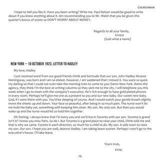 29
I hope to hell you like it. Have you been writing? Write me. Paul Nelson would be good to write
about if you knew anything about it. Am recommending you to Mr. Walsh that you be given this
quarter’s bonus of $2000 so DON’T WORRY ABOUT MONEY.
								 Regards to all your family,
										 Ernest
									 (God what a name)
NEW YORK – 10 OCTOBER 1923, LETTER TO HADLEY
My love, Hadley
I just received word from our good friends Chink and Gertrude that our son, John Hadley Nicanor
Hemingway, was born and I am so elated. However, I am saddened that I missed it. You were so quick
my darling so that I could not even take the morning train to come to you! Damn New York. Damn the
agency, they think I’m the best at writing columns so they sent me to the city. I will telephone you this
week when I go to meet with the company’s executive. He’s rich enough to have gold plated phones
in every room. Perhaps he’ll give me one as a present to you and our new baby. Our sweet new baby.
God, if I were there with you. You’d be sleeping of course. And I would watch your gentle breath slightly
move the sheets up and down. Your face so peaceful, after being in so much pain. The nurse won’t let
me hold the baby yet, something with keeping him clean. My son. My only son. But then you would
wake up and the nurse would let us hold him together.
Oh Darling, I always knew that I’d marry you and we’d live in Toronto with our son. Toronto is grand
isn’t it? I know you miss Paris. So do I. But Toronto is a grand place to raise your child, Chink told me and
that is why we came. Forests in each direction, so much for a child to do. My son. A safe town to raise
my son. Our son. I hope you are well, dearest Hadley. I am taking leave sooner. Perhaps I won’t go to the
executive’s house. I’ll take leave.
									 Yours truly,
										 Ernie
Churchman
 