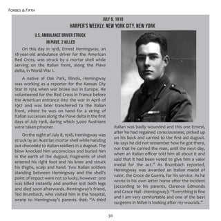 Forbes & Fifth
30
U.S. AMBULANCE DRIVER STRUCK
IN PIAVE, 2 KILLED
On this day in 1918, Ernest Hemingway, an
18-year-old ambulance driver for the American
Red Cross, was struck by a mortar shell while
serving on the Italian front, along the Piave
delta, in World War I.
A native of Oak Park,  Illinois, Hemingway
was working as a reporter for the Kansas City
Star in 1914 when war broke out in Europe. He
volunteered for the Red Cross in France before
the American entrance into the war in April of
1917 and was later transferred to the Italian
front, where he was on hand for a string of
Italian successes along the Piave delta in the first
days of July 1918, during which 3,000 Austrians
were taken prisoner.
On the night of July 8, 1918, Hemingway was
struck by an Austrian mortar shell while handing
out chocolate to Italian soldiers in a dugout. The
blow knocked him unconscious and buried him
in the earth of the dugout; fragments of shell
entered his right foot and his knee and struck
his thighs, scalp and hand. Two Italian soldiers
standing between Hemingway and the shell’s
point of impact were not so lucky, however: one
was killed instantly and another lost both legs
and died soon afterwards. Hemingway’s friend,
Ted Brumbach, who visited him in the hospital,
wrote to Hemingway’s parents that: “A third
Italian was badly wounded and this one Ernest,
after he had regained consciousness, picked up
on his back and carried to the first aid dugout.
He says he did not remember how he got there,
nor that he carried the man, until the next day,
when an Italian officer told him all about it and
said that it had been voted to give him a valor
medal for the act.” As Brumbach reported,
Hemingway was awarded an Italian medal of
valor, the Croce de Guerra, for his service. As he
wrote in his own letter home after the incident
(according to his parents, Clarence Edmonds
and Grace Hall - Hemingway): “Everything is fine
and I am very comfortable and one of the best
surgeons in Milan is looking after my wounds.”
July 9, 1918
HARPER’S WEEKLY, New York City, New York
 