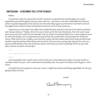 31
SWITZERLAND – 14 DECEMBER 1922, LETTER TO HADLEY
Hadley
I trusted you with my manuscript my life’s work ALL my good forms and thoughts, my words
inspired by you and the gentle way you were with me – now you’ve not only mishandled our finances
(which I quickly forgave) but the suitcase was the only thing I gave you the brown one that’s worn on
the edges from travels it’s been everywhere it had my LIFE in it how could you.
I spent hours in that damn tiny office that smelled like piss and ink in the day in the dark by oil lamp
and I always told you “Hadley, this is for you to make up for the lost inheritance, this is for your house
and so you can hire a maid for the cleaning” and you took it for granted didn’t you. A man ought to trust
his wife with things such as important documents that will sustain them and buy beef for the dinner
stews. What wife are you, Hadley, such one that would crab and wallow about lost funds and then lose
another important thing. What did you do to lose it? I bet you saw a young chap and put the case on a
bench and flirted like a new slut at the bar shows. Did he do you well, my darling? Did he do you well
after you lost my damn manuscript?!
. - ..
. .. . . . . . _ ……………………………..
- .._ . .
I am devastated. How could I work on the novel now in this depressive state, my sweet words so
carefully written for you I can’t understand why Hadley why. Two years of restless work all gone. I can’t
move.
I am glad that you’ve gone to visit your cousin. I might have done something regrettable. Or are you
going to leave me too?
									 Ernest
Churchman
 