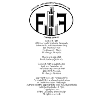 Forbes & Fifth
Office of Undergraduate Research,
Scholarship, and Creative Activity
209 Thackeray Hall
139 University Place
Pittsburgh, PA 15260
Phone: 412-624-6828
Email: forbes5@pitt.edu
Forbes & Fifth is published in
April and December at:
The University Store on Fifth
4000 Fifth Avenue,
Pittsburgh, PA 15213.
Copyright © 2014 by Forbes & Fifth
Forbes & Fifth is a scholarly publication
of the University of Pittsburgh.
Authors hold the copyrights to their individual articles
published by Forbes & Fifth.
Copyright © 2014
by the University of Pittsburgh
All rights reserved.
 