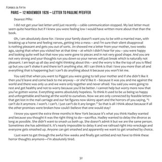 Forbes & Fifth
32
PARIS – 12 NOVEMBER 1926 – LETTER TO PAULINE PFEIFFER
Dearest Pfife:
I did not get your last letter until just recently – cable communication stopped. My last letter must
seem quite heartless but if I knew you were feeling low I would have written more about that than the
book.
Oh, I am absolutely done for. I know your family doesn’t want you to be with a married man, with
breaking up a home and feeling nerves, getting into a mess – and I’m sure their silent disapproval
is nothing pleasant and gets you out of sorts. Jin showed me a letter from your mother, two weeks
ago, saying that when you visited her at that time – at which I didn’t hear for you – you were happy
and looking quite well but that now you were gone to pieces and in not very good shape. And you are
not very strong and your thoughts run you down so your nerves will just break which is naturally not
pleasant. I am kept up all day and night thinking about this – and the worry is like the top of you is filled
up but you can’t shake it and there isn’t anything else. All I can think is that I love you more than all and
everything that is happening but I can’t do anything about it because you won’t let me.
You said that when you went to Piggot you were going to tell your mother and if she didn’t like it
then you’d leave and come back to me anyway – or she’d like it – because it was you and me against the
world and there was only us and we were only together and never afraid. You said you were going to
rest and get healthy and not to worry because you’d be better. I cannot help but worry more now that
you’ve gotten worse. Everything seems absolutely hopeless. To think it used to be us being so happy
and unforgettable and having all the world to ourselves. Now we are only connected by feasible letters
that get lost in the mail carriage and our fat figures now skinny apart and the horrors of you saying, “I
can’t do it anymore. I won’t. I can’t. I just can’t do it any longer.” So that is all I think about because if all
the other promises were broken how could I believe that one would stay?
I know you spent the extra three months in New York because it’s what you think Hadley wanted
and because you thought it was the right thing to do—sacrifice. Hadley wanted to delay the divorce as
long as possible. She didn’t want to smash us both up. She doesn’t admit it but we are the same person.
Sometimes she has admitted it. It’s nearly impossible to delay it and we railroad right into wreckage and
everyone gets smashed up. Anyone can get smashed and apparently we want to get smashed by choice.
I just want to get through the awful few weeks and finally get settled and not have to think these
horror thoughts anymore—I’m absolutely tired.
 