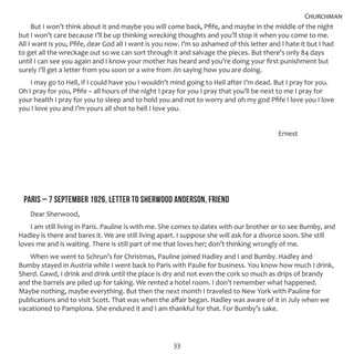 33
But I won’t think about it and maybe you will come back, Pfife, and maybe in the middle of the night
but I won’t care because I’ll be up thinking wrecking thoughts and you’ll stop it when you come to me.
All I want is you, Pfife, dear God all I want is you now. I’m so ashamed of this letter and I hate it but I had
to get all the wreckage out so we can sort through it and salvage the pieces. But there’s only 84 days
until I can see you again and I know your mother has heard and you’re doing your first punishment but
surely I’ll get a letter from you soon or a wire from Jin saying how you are doing.
I may go to Hell, if I could have you I wouldn’t mind going to Hell after I’m dead. But I pray for you.
Oh I pray for you, Pfife – all hours of the night I pray for you I pray that you’ll be next to me I pray for
your health I pray for you to sleep and to hold you and not to worry and oh my god Pfife I love you I love
you I love you and I’m yours all shot to hell I love you.
											 Ernest
PARIS – 7 SEPTEMBER 1926, LETTER TO SHERWOOD ANDERSON, FRIEND
Dear Sherwood,
I am still living in Paris. Pauline is with me. She comes to dates with our brother or to see Bumby, and
Hadley is there and bares it. We are still living apart. I suppose she will ask for a divorce soon. She still
loves me and is waiting. There is still part of me that loves her; don’t thinking wrongly of me.
When we went to Schrun’s for Christmas, Pauline joined Hadley and I and Bumby. Hadley and
Bumby stayed in Austria while I went back to Paris with Paulie for business. You know how much I drink,
Sherd. Gawd, I drink and drink until the place is dry and not even the cork so much as drips of brandy
and the barrels are piled up for taking. We rented a hotel room. I don’t remember what happened.
Maybe nothing, maybe everything. But then the next month I traveled to New York with Pauline for
publications and to visit Scott. That was when the affair began. Hadley was aware of it in July when we
vacationed to Pamplona. She endured it and I am thankful for that. For Bumby’s sake.
Churchman
 