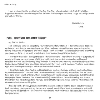 Forbes & Fifth
34
I plan on giving her the royalites for The Sun Also Rises when the divorce is final. Oh what has
happened? Fame and denarii make you feel different than when you had none. I hope you and your wife
are well, my friend.
										 Yours Always,
											 Ernie.
PARIS – 18 NOVEMBER 1926, LETTER TO HADLEY
My dearest Hadley:
I am terribly so sorry for not getting your letter until after we talked—I didn’t know your decisions
or thoughts and that got us messed up some. After I had seen you and hurt you again and again by
talking about what we agreed to only write about. I think the letter – like the rest of you and everything
you have ever done – is perfectly unselfish and generous and thoughtful for Bumby.
I found out this week – through the letter – how Pauline and I had without meaning to put pressure
on you to divorce me—a pressure of a kind of quick panic that we lost one another and hurried
response that sent you and Bumby away and I can account for that. Naturally you were suspicious about
Pauline during February and acted like a person when they react to anti-marriage. You have always been
right and I’ve always trusted you. You are a level-headed woman.
I think that maybe when Pauline and I realized how much we hurt you and how cruel we had been
to you that we couldn’t continue – she couldn’t continue – to such cruelty and realized that we could
have gone on any length of time without each other and it would suit you because you didn’t think that
two people should divorce or that it was inevitable (or wanted) and I hope that feeling was sincere. I
think that it may have changed and now you believe that two people should separate when they don’t
deserve each other or anything else.
If you do want a divorce, please write me the requests and I will find the details about lawyers and
I will start at any rate—you just say the rate and you will have it. If you want to start now or wait until
after Pauline has come back—do whatever you want and what you think is best because you’ve always
had good sense.
 