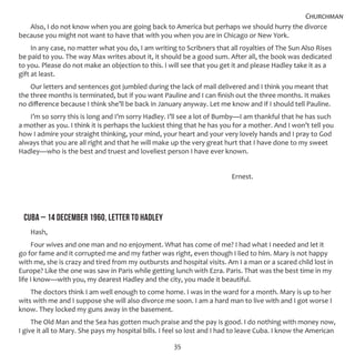 35
Also, I do not know when you are going back to America but perhaps we should hurry the divorce
because you might not want to have that with you when you are in Chicago or New York.
In any case, no matter what you do, I am writing to Scribners that all royalties of The Sun Also Rises
be paid to you. The way Max writes about it, it should be a good sum. After all, the book was dedicated
to you. Please do not make an objection to this. I will see that you get it and please Hadley take it as a
gift at least.
Our letters and sentences got jumbled during the lack of mail delivered and I think you meant that
the three months is terminated, but if you want Pauline and I can finish out the three months. It makes
no difference because I think she’ll be back in January anyway. Let me know and if I should tell Pauline.
I’m so sorry this is long and I’m sorry Hadley. I’ll see a lot of Bumby—I am thankful that he has such
a mother as you. I think it is perhaps the luckiest thing that he has you for a mother. And I won’t tell you
how I admire your straight thinking, your mind, your heart and your very lovely hands and I pray to God
always that you are all right and that he will make up the very great hurt that I have done to my sweet
Hadley—who is the best and truest and loveliest person I have ever known.
									 Ernest.
CUBA – 14 DECEMBER 1960, LETTER TO HADLEY
Hash,
Four wives and one man and no enjoyment. What has come of me? I had what I needed and let it
go for fame and it corrupted me and my father was right, even though I lied to him. Mary is not happy
with me, she is crazy and tired from my outbursts and hospital visits. Am I a man or a scared child lost in
Europe? Like the one was saw in Paris while getting lunch with Ezra. Paris. That was the best time in my
life I know—with you, my dearest Hadley and the city, you made it beautiful.
The doctors think I am well enough to come home. I was in the ward for a month. Mary is up to her
wits with me and I suppose she will also divorce me soon. I am a hard man to live with and I got worse I
know. They locked my guns away in the basement.
The Old Man and the Sea has gotten much praise and the pay is good. I do nothing with money now,
I give it all to Mary. She pays my hospital bills. I feel so lost and I had to leave Cuba. I know the American
Churchman
 