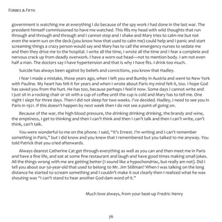 Forbes & Fifth
36
government is watching me at everything I do because of the spy work I had done in the last war. The
president himself commissioned to have me watched. This fills my head with wild thoughts that run
through and through and through and I cannot stop and I shake and Mary tries to calm me but not
even the warm sun on the deck (you know how that used to calm me) could help and I panic and start
screaming things a crazy person would say and Mary has to call the emergency nurses to sedate me
and then they drive me to the hospital. I write all the time, I wrote all the time and I fear a complete and
nervous crack up from deadly overwork. I have a worn out head—not to mention body. I am not even
half a man. The doctors say I have hypertension and that is why I have fits. I drink too much.
Suicide has always been against by beliefs and convictions, you know that Hadley.
I fear I made a mistake, those years ago, when I left you and Bumby in Austria and went to New York
with Pauline. My heart has felt it for years and when I wrote about Paris my mind felt it, too. I hope God
has saved you from the hurt. He has too, because perhaps I feel it now. Some days I cannot write and
I just sit in a rocking chair or sit with a cup of coffee until the cup is cold and Mary has to tell me. One
night I slept for three days. Then I did not sleep for two weeks. I’ve decided. Hadley, I need to see you in
Paris in 1921. If this doesn’t happen by next week then I do not see a point of going on.
Because of the war, the high blood pressure, the drinking drinking drinking, the brandy and wine,
the emptiness, I get to thinking and then I can’t think and then I can’t talk and then I can’t write, can’t
think, can’t talk.
You were wonderful to me on the phone. I said, “It’s Ernest. I’m writing and I can’t remember
something in Paris,” but I did know and you knew that I remembered but you talked to me anyway. You
told Patrick that you cried afterwards.
Always dearest Catherine Cat get through everything as well as you can and then meet me in Paris
and have a fine life, and eat at some fine restaurant and laugh and have good times making small jokes.
All the things wrong with me are getting better (I sound like a hypochondriac, but really am not). Did I
tell you about our 50-year-old that used to belong to Mr. Jim Stillman? When I was talking on the long
distance he started to scream something and I couldn’t make it out clearly then I realized what he was
shouting was “I can’t stand to hear another God-dam word of it.”
					 Much love always, from your beat-up Fredric Henry
 
