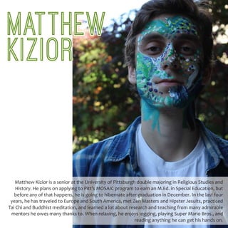 Matthew Kizior is a senior at the University of Pittsburgh double majoring in Religious Studies and
History. He plans on applying to Pitt’s MOSAIC program to earn an M.Ed. in Special Education, but
before any of that happens, he is going to hibernate after graduation in December. In the last four
years, he has traveled to Europe and South America, met Zen Masters and Hipster Jesuits, practiced
Tai Chi and Buddhist meditation, and learned a lot about research and teaching from many admirable
mentors he owes many thanks to. When relaxing, he enjoys jogging, playing Super Mario Bros., and
reading anything he can get his hands on.
MATTHEW
KIZIOR
 