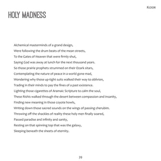 39
Kizior
Holy Madness
Alchemical masterminds of a grand design,
Were following the drum beats of the mean streets,
To the Gates of Heaven that were firmly shut,
Saying God was away at lunch for the next thousand years.
So those prairie prophets strummed on their Ozark sitars,
Contemplating the nature of peace in a world gone mad,
Wondering why those up-tight suits walked their way to oblivion,
Trading in their minds to pay the fines of a past existence.
Lighting those cigarettes of Aramaic Scripture to calm the soul,
These Rishis walked through the desert between compassion and insanity,
Finding new meaning in those coyote howls,
Writing down those sacred sounds on the wings of passing cherubim.
Throwing off the shackles of reality these holy men finally soared,
Passed paradise and infinity and sanity,
Resting on that spinning top that was the galaxy,
Sleeping beneath the sheets of eternity.
 
