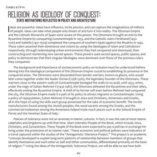 Forbes & Fifth
40
Religion as Ideology of Conquest:
Ideas are powerful. Ideas have influence, incite passion, and can capture the imaginations of millions
of people. Ideas can take what people only dream of and turn it into reality. The Ottoman Empire
and the Catholic Monarchs of Spain were aware of this power. The Ottomans brought an end to the
Byzantine Empire by conquering Constantinople in 1453, and the Catholic rulers Ferdinand (1452-
1516) and Isabella (1451-1504) completed the conquest of southern Spain against the Muslims in 1492.
These rulers asserted their dominance and visions by using the ideologies of Islam and Catholicism
respectively, through redeveloping urban environments they had conquered and destroyed, then
constructing and reorienting new sacred spaces. These powers used sacred spaces, public spaces, and
policy to demonstrate that their singular ideologies were dominant over those of the previous rulers
they conquered.
The background and importance of socioeconomic policy on inclusion must be understood before
delving into the ideological component of the Ottoman Empire crucial to establishing its presence in the
conquered areas. The Ottomans were descended from border warriors, known as ghazis, who would
later come together under the leader Osman (1258-1326), the legendary founder of the Ottomans. These
warriors close to the eastern walls of Constantinople besieged the walls to no avail, until 1453, when,
under the reign of Sultan Mehmet II (1432-1481), the Ottomans defeated the Byzantines and their allies,
effectively ending the Byzantine Empire. A shell of its former self even before Mehmet had conquered
the city, the Ottoman Empire made it a part of its policy to attract migrants to Constantinople. Using
a policy of repopulation, Sultan Mehmet II brought in Jews and Christians, Armenians and Greeks,
all in the hope of using the skills each group possessed for the sake of economic benefit. The textile
manufacturers found among the Jewish peoples, the naval savants among the Greeks, and the
commercial tradesmen among the Armenians helped trade reach places such as the Safavid Empire of
Persia and the Venetian State of Italy.1
Policies of tolerance were not an anomaly in Islamic cultures. In fact, it was the rule of most Islamic
caliphates and kingdoms up until that time. Islam tolerates People of the Book, which include Jews,
Christians, and Zoroastrians. These People of the Book were expected to pay a poll tax in exchange for
living under the protection of an Islamic ruler.2
These economic and political policies were indicative of
a trend captured within the studies of the “Antagonistic Tolerance Project.” This project is an academic
“concept developed to explain long-term patterns of relationship between members of groups that
identify themselves and each other as Self and Other communities, differentiated primarily on the basis
of religion.”3
Using the ideas of the Antagonistic Tolerance Project, we will be able to see how built
State Motivations Reflected in Policy and Architecture
 