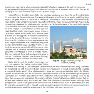 41
environment easily led to urban segregation based off of culture, creed, and the built environment,
aptly expressed through the religious institutions and architecture of mosques and churches that would
spring up in the Constantinople crafted in the Ottoman image.
Sultan Mehmet II made it clear that a new ideology was taking over from the old Greek Orthodox
Christianity of the Byzantine Empire. The way that Mehmet made this apparent was by modifying Hagia
Sophia, the great church at the heart of Orthodox Christianity in Constantinople. He commissioned
Hagia Sophia to be turned into a Muslim house of worship known as a mosque, renaming it Ayasofya. By
constructing minarets and a religious school – a madrassa – Mehmet took one of the most visible signs of
Constantinopleandmadeitthebeaconofhisnewvision
for all his subjects to see.4
Ottoman Muslims also took
Hagia Sophia’s smaller counterpart, known simply as
Little Hagia Sophia, and turned it into a mosque. Once
a church used to support a Monophysite community
taken in by Byzantine Emperor Justinian and his wife
Theodora,thisChristianchurchbecamereorientedjust
as its larger counterpart was.56
Demonstrating what
the new dominant ideology would be in terms of how
the Ottoman state presented itself, there were other
mosques built at this time, most notable among them
being the Faith Mosque to mark Mehmet’s victory.7
The conversion of these built environments once in
use for Christianity validated exactly what ideology
the Ottoman Empire would be associated with.
Hagia Sophia and its smaller counterpart are
only one aspect of the “radical reorientation” Sultan
Mehmet II was creating in Constantinople. Other old churches and convents were also being converted
or demolished. An old Byzantine church became the mausoleum of Ayyub al-Sansari (567-672/674),
a venerated Muslim saint.8
New religious centers were also constructed including lodges for Muslim
mystics, known as Sufis, and the kitchens and hospitals that were built for Muslim holidays and general
use.9
Later, laws would be passed that made it so Christian and Jewish religious buildings could not be
taller than mosques. An example of this would be of Saint Antoine’s Church on Istiklal Avenue. Built on
a lower level than the street and moved back from view, Christian communities would no longer have
a magnificent church like Hagia Sophia. While laws such as these would make it difficult for Jews and
Christians to express themselves through sacred space, their presence in other, more secular sections of
the built environment would be an example of the conditions tolerance can produce.
Kizior
Figure 1. Hagia Sophia/Ayasofya in
Istanbul, Turkey.
 