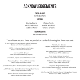 N. John Cooper, PhD—Bettye J. and Ralph E. Bailey Dean
Dietrich School of Arts and Sciences
Hali Felt—Instructor, Department of English
Dietrich School of Arts and Sciences
Jean Grace, PhD—Director
Public and Professional Writing Program
Laura Hillock, Esquire—Associate General Counsel
Theresa Baughman—Forbes & Fifth Cover Artist
Dietrich School of Arts and Sciences
Juan J. Manfredi, PhD—Vice Provost for Undergraduate Studies
Judith McConnaha—Senior Director of Undergraduate Studies
Dietrich School of Arts and Sciences
Patricia McGrane—Communications Manager
Dietrich School of Arts and Sciences
Patrick Mullen—Director
Office of Undergraduate Research, Scholarship,
and Creative Activity
Mary Kate Noonan—Forbes & Fifth Illustrator
Dietrich School of Arts and Sciences
Jamie Novak—Editorial Consultant
Dietrich School of Arts and Sciences, Class of 2012
Michelle Reagle—Forbes & Fifth Designer
Dietrich School of Arts and Sciences
Kerry Soso—Program Administrator
Office of Undergraduate Research, Scholarship, and Creative
Activity
John Twyning, PhD—Associate Dean of Undergraduate Studies
Dietrich School of Arts and Sciences
Acknowledgements
Editor-in-Chief
Emily Durham
Editors
Founding Editor
Rachel Stachelrodt
The editors extend their appreciation to the following for their support:
Lindsay Bayne
Sarah Churchman
Matthew Kizior
Megan North
Mariae Norwood
Terence O’Toole
 