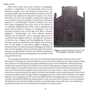 Forbes & Fifth
42
While there would not be any churches or synagogues
as grand or magnificent in the foreseeable future as the
Ottoman mosques, Jews and Christians made up for it by
occupying public space and obtaining lawful rights. Once the
Ottomans had replaced the Byzantine Empire, Jews found
themselves to have more freedom, coming from Spain and
across Eastern Europe to establish a cultural and commercial
presence in Constantinople. Muslims, Christians and Jews
were barely segregated from each other at the Bazaar or
in residential neighborhoods. While certain neighborhoods
could revolve around a mosque or synagogue, Jews and
Christians could be seen to live right next door to Muslim
neighbors.10
Intermarriage was even allowed between
Muslims and non-Muslims, due to marriage being more of
a practical than religious alliance.11
Through the conversion
of churches into mosques and the highlighting of Islam in
Ottoman society by building Dervish lodges and instituting
laws on the height of non-Islamic religious buildings, the
Ottoman Empire was able to bring the ideological lynchpin of
Islam into the spotlight. But it was also through Islam that the
Ottomans accepted their Christian and Jewish counterparts,
and through this tolerance these groups were all able to find
a degree of harmony.
The campaign of Christianity over Islam on the Iberian Peninsula began centuries earlier as the
Reconquista. Eventually, by 1236, Ferdinand III of Leon and Castile (1199-1252) was able to take Cordoba,
once a beacon of social progress throughout Medieval Europe, from the Muslims. While this did not
initially induce great change, the Catholic Church and its local supporters sought to make their mark.
Jewish subjects were given freedoms that were relatively similar to the ones they had under Muslim
rulers, but those were slowly taken away as restrictions were put in place.12
We see these types of
restrictions extended beyond the reign of Ferdinand and Isabella. Laws prohibiting Jewish culture and
worship are made evident through a hidden synagogue found on a side street in Cordoba. The original
Hebrew in the synagogue and menorah were hidden behind walls disguising it as a Christian house of
worship, indicating the differences taking shape in a city once shared by Christians, Jews, and Muslims.
The identity of Jews and their rights to practice were being taken away, with many Jews suffering in
Cordoba and under the rule of Ferdinand and Isabella two centuries later.
Figure 2. Saint Antoine’s Church off
the Istiklal in Istanbul, Turkey.
 