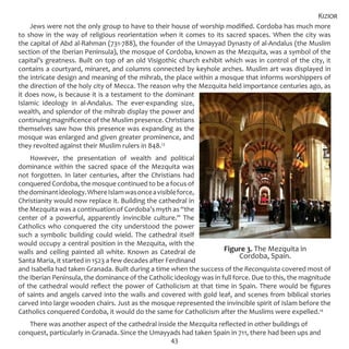 43
Jews were not the only group to have to their house of worship modified. Cordoba has much more
to show in the way of religious reorientation when it comes to its sacred spaces. When the city was
the capital of Abd al-Rahman (731-788), the founder of the Umayyad Dynasty of al-Andalus (the Muslim
section of the Iberian Peninsula), the mosque of Cordoba, known as the Mezquita, was a symbol of the
capital’s greatness. Built on top of an old Visigothic church exhibit which was in control of the city, it
contains a courtyard, minaret, and columns connected by keyhole arches. Muslim art was displayed in
the intricate design and meaning of the mihrab, the place within a mosque that informs worshippers of
the direction of the holy city of Mecca. The reason why the Mezquita held importance centuries ago, as
it does now, is because it is a testament to the dominant
Islamic ideology in al-Andalus. The ever-expanding size,
wealth, and splendor of the mihrab display the power and
continuing magnificence of the Muslim presence. Christians
themselves saw how this presence was expanding as the
mosque was enlarged and given greater prominence, and
they revolted against their Muslim rulers in 848.13
However, the presentation of wealth and political
dominance within the sacred space of the Mezquita was
not forgotten. In later centuries, after the Christians had
conquered Cordoba, the mosque continued to be a focus of
thedominantideology.WhereIslamwasonceavisibleforce,
Christianity would now replace it. Building the cathedral in
the Mezquita was a continuation of Cordoba’s myth as “the
center of a powerful, apparently invincible culture.” The
Catholics who conquered the city understood the power
such a symbolic building could wield. The cathedral itself
would occupy a central position in the Mezquita, with the
walls and ceiling painted all white. Known as Catedral de
Santa Maria, it started in 1523 a few decades after Ferdinand
and Isabella had taken Granada. Built during a time when the success of the Reconquista covered most of
the Iberian Peninsula, the dominance of the Catholic ideology was in full force. Due to this, the magnitude
of the cathedral would reflect the power of Catholicism at that time in Spain. There would be figures
of saints and angels carved into the walls and covered with gold leaf, and scenes from biblical stories
carved into large wooden chairs. Just as the mosque represented the invincible spirit of Islam before the
Catholics conquered Cordoba, it would do the same for Catholicism after the Muslims were expelled.14
There was another aspect of the cathedral inside the Mezquita reflected in other buildings of
conquest, particularly in Granada. Since the Umayyads had taken Spain in 711, there had been ups and
Kizior
Figure 3. The Mezquita in
Cordoba, Spain.
 