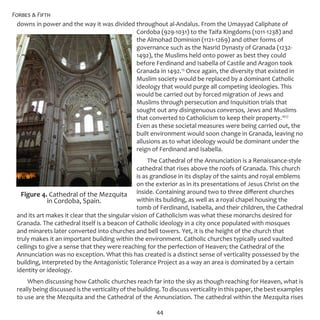 Forbes & Fifth
44
downs in power and the way it was divided throughout al-Andalus. From the Umayyad Caliphate of
Cordoba (929-1031) to the Taifa Kingdoms (1011-1238) and
the Almohad Dominion (1121-1269) and other forms of
governance such as the Nasrid Dynasty of Granada (1232-
1492), the Muslims held onto power as best they could
before Ferdinand and Isabella of Castile and Aragon took
Granada in 1492.15
Once again, the diversity that existed in
Muslim society would be replaced by a dominant Catholic
ideology that would purge all competing ideologies. This
would be carried out by forced migration of Jews and
Muslims through persecution and Inquisition trials that
sought out any disingenuous conversos, Jews and Muslims
that converted to Catholicism to keep their property.1617
Even as these societal measures were being carried out, the
built environment would soon change in Granada, leaving no
allusions as to what ideology would be dominant under the
reign of Ferdinand and Isabella.
The Cathedral of the Annunciation is a Renaissance-style
cathedral that rises above the roofs of Granada. This church
is as grandiose in its display of the saints and royal emblems
on the exterior as in its presentations of Jesus Christ on the
inside. Containing around two to three different churches
within its building, as well as a royal chapel housing the
tomb of Ferdinand, Isabella, and their children, the Cathedral
and its art makes it clear that the singular vision of Catholicism was what these monarchs desired for
Granada. The cathedral itself is a beacon of Catholic ideology in a city once populated with mosques
and minarets later converted into churches and bell towers. Yet, it is the height of the church that
truly makes it an important building within the environment. Catholic churches typically used vaulted
ceilings to give a sense that they were reaching for the perfection of Heaven; the Cathedral of the
Annunciation was no exception. What this has created is a distinct sense of verticality possessed by the
building, interpreted by the Antagonistic Tolerance Project as a way an area is dominated by a certain
identity or ideology.
When discussing how Catholic churches reach far into the sky as though reaching for Heaven, what is
really being discussed is the verticality of the building. To discuss verticality in this paper, the best examples
to use are the Mezquita and the Cathedral of the Annunciation. The cathedral within the Mezquita rises
Figure 4. Cathedral of the Mezquita
in Cordoba, Spain.
 