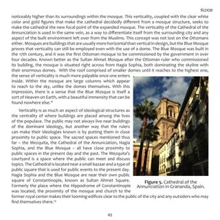 45
noticeably higher than its surroundings within the mosque. This verticality, coupled with the clear white
color and gold figures that make the cathedral decidedly different from a mosque structure, seeks to
make the cathedral the new focal point of the expanded mosque. The verticality of the Cathedral of the
Annunciation is used in the same vein, as a way to differentiate itself from the surrounding city and any
aspect of the built environment left over from the Muslims. This concept was not lost on the Ottomans
either. Mosques are buildings that are usually more horizontal than vertical in design, but the Blue Mosque
proves that verticality can still be employed even with the use of a dome. The Blue Mosque was built in
the 17th century, and it was the first Ottoman mosque to be commissioned by the government in over
four decades. Known better as the Sultan Ahmet Mosque after the Ottoman ruler who commissioned
its building, the mosque is situated right across from Hagia Sophia, both dominating the skyline with
their enormous domes. With the roof comprised of smaller domes until it reaches to the highest one,
the sense of verticality is much more palpable once one enters
inside. Within the mosque are large columns which appear
to reach to the sky, unlike the domes themselves. With this
impression, there is a sense that the Blue Mosque is itself a
sort of Heaven on Earth, with a beautiful immensity that can be
found nowhere else.18
Verticality is as much an aspect of ideological structures as
the centrality of where buildings are placed among the lives
of the populace. The public may not always live near buildings
of the dominant ideology, but another way that the rulers
can make their ideologies known is by putting them in close
proximity to public space. The sacred spaces mentioned thus
far – the Mezquita, the Cathedral of the Annunciation, Hagia
Sophia, and the Blue Mosque – all have close proximity to
public spaces in the present day and the past. The Mezquita’s
courtyard is a space where the public can meet and discuss
topics. The Cathedral is located near a small bazaar and a type of
public square that is used for public events to the present day.
Hagia Sophia and the Blue Mosque are near their own public
square of Constantinople, known as Sultan Ahmet Square.
Formerly the place where the Hippodrome of Constantinople
was located, the proximity of the mosque and church to the
former royal center makes their looming edifices clear to the public of the city and any outsiders who may
find themselves there.19
Kizior
Figure 5. Cathedral of the
Annunciation in Grananda, Spain.
 
