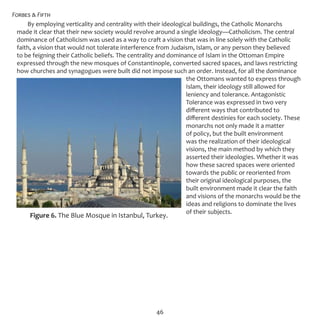 Forbes & Fifth
46
By employing verticality and centrality with their ideological buildings, the Catholic Monarchs
made it clear that their new society would revolve around a single ideology—Catholicism. The central
dominance of Catholicism was used as a way to craft a vision that was in line solely with the Catholic
faith, a vision that would not tolerate interference from Judaism, Islam, or any person they believed
to be feigning their Catholic beliefs. The centrality and dominance of Islam in the Ottoman Empire
expressed through the new mosques of Constantinople, converted sacred spaces, and laws restricting
how churches and synagogues were built did not impose such an order. Instead, for all the dominance
the Ottomans wanted to express through
Islam, their ideology still allowed for
leniency and tolerance. Antagonistic
Tolerance was expressed in two very
different ways that contributed to
different destinies for each society. These
monarchs not only made it a matter
of policy, but the built environment
was the realization of their ideological
visions, the main method by which they
asserted their ideologies. Whether it was
how these sacred spaces were oriented
towards the public or reoriented from
their original ideological purposes, the
built environment made it clear the faith
and visions of the monarchs would be the
ideas and religions to dominate the lives
of their subjects.
Figure 6. The Blue Mosque in Istanbul, Turkey.
 