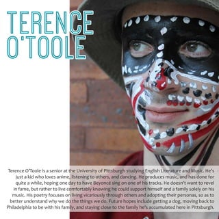 Terence O’Toole is a senior at the University of Pittsburgh studying English Literature and Music. He’s
just a kid who loves anime, listening to others, and dancing. He produces music, and has done for
quite a while, hoping one day to have Beyoncé sing on one of his tracks. He doesn’t want to revel
in fame, but rather to live comfortably knowing he could support himself and a family solely on his
music. His poetry focuses on living vicariously through others and adopting their personas, so as to
better understand why we do the things we do. Future hopes include getting a dog, moving back to
Philadelphia to be with his family, and staying close to the family he’s accumulated here in Pittsburgh.
TERENCE
O’TOOLE
 
