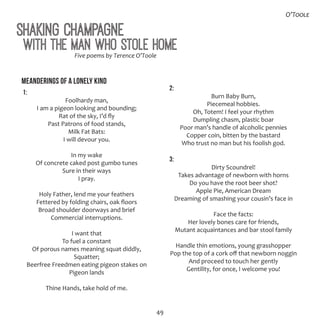 49
Shaking Champagne
Five poems by Terence O’Toole
Meanderings of a Lonely Kind
1:
Foolhardy man,
I am a pigeon looking and bounding;
Rat of the sky, I’d fly
Past Patrons of food stands,
Milk Fat Bats:
I will devour you.
In my wake
Of concrete caked post gumbo tunes
Sure in their ways
I pray.
Holy Father, lend me your feathers
Fettered by folding chairs, oak floors
Broad shoulder doorways and brief
Commercial interruptions.
I want that
To fuel a constant
Of porous names meaning squat diddly,
Squatter;
Beerfree Freedmen eating pigeon stakes on
Pigeon lands
Thine Hands, take hold of me.
2:
Burn Baby Burn,
Piecemeal hobbies.
Oh, Totem! I feel your rhythm
Dumpling chasm, plastic boar
Poor man’s handle of alcoholic pennies
Copper coin, bitten by the bastard
Who trust no man but his foolish god.
3:
Dirty Scoundrel!
Takes advantage of newborn with horns
Do you have the root beer shot?
Apple Pie, American Dream
Dreaming of smashing your cousin’s face in
Face the facts:
Her lovely bones care for friends,
Mutant acquaintances and bar stool family
Handle thin emotions, young grasshopper
Pop the top of a cork off that newborn noggin
And proceed to touch her gently
Gentility, for once, I welcome you!
With the Man Who Stole Home
O’Toole
 