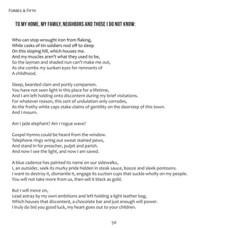 Forbes & Fifth
50
To my home, my family, neighbors and those I do not know:
Who can stop wrought iron from flaking,
While casks of tin soldiers nod off to sleep 
On this sloping hill, which houses me.
And my muscles aren’t what they used to be,
So the layman and shaded nun can’t make me out,
As she combs my sunken eyes for remnants of 
A childhood. 
Sleep, bearded clam and portly companion.
You have not seen light in this place for a lifetime, 
And I am left holding onto discontent during my brief visitations.
For whatever reason, this sort of undulation only corrodes,
As the frothy white caps stake claims of gentility on the doorstep of this town. 
And I mourn.
Am I jade elephant? Am I rogue wave? 
Gospel Hymns could be heard from the window. 
Telephone rings wring out sweat stained pews, 
And stand in for preacher, pulpit and parish.
And now I see the light, and now I am saved. 
A blue cadence has painted its name on our sidewalks,
I, an outsider, seek its murky pride hidden in steak sauce, booze and sleek pontoons.
I want to destroy it, dismantle it, engage its suction cups that suckle wholly on my people. 
You will not take more from us, then sell it black as gold. 
But I will move on,
Lead astray by my own ambitions and left holding a light leather bag,
Which houses that discontent, a chocolate bar and just enough will power.
I truly do bid you good luck, my heart goes out to your children. 
 
