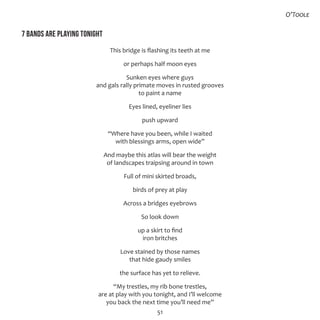 51
7 bands are playing tonight
This bridge is flashing its teeth at me
or perhaps half moon eyes
Sunken eyes where guys
and gals rally primate moves in rusted grooves
to paint a name
Eyes lined, eyeliner lies
push upward
“Where have you been, while I waited
with blessings arms, open wide”
And maybe this atlas will bear the weight
of landscapes traipsing around in town
Full of mini skirted broads,
birds of prey at play
Across a bridges eyebrows
So look down
up a skirt to find
iron britches
Love stained by those names
that hide gaudy smiles
the surface has yet to relieve.
“My trestles, my rib bone trestles,
are at play with you tonight, and I’ll welcome
you back the next time you’ll need me”
O’Toole
 