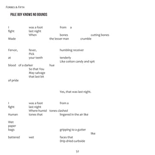 Forbes & Fifth
52
Pale Boy Knows No Bounds
I		 was a foot		 from 	 a
fight		 last night
		 When			 bones			 cutting bones 
Made				 the lesser man		 crumble
Fervor,		 fever,			 humbling receiver
		 Pick
at		 your teeth		 tenderly 
					 Like cotton candy and spit
blood 	 of a darker		 hue 
		 So that You
		 May salvage
		 that last bit
of pride
					 Yes, that was last night. 
I		 was a foot		 from a
fight		 last night
		 Where humid	 tones clashed 
Human 		 tones that		 lingered in the air like
Wet
paper
bags					 gripping to a gutter
								 like
battered	 wet			 faces that 
					 Drip dried curbside 
 