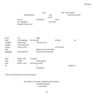 53
	
						 And			 the sirens came
			 Painting blue			 and			 red arteries and
						 veins  
		 Across			 onlookers		 faces		 
		 So I laughed				 and said, 
		 Blood in, Blood out
Now,		 it is			 light 
And		 the dripping	 has ceased			 to drip			 So
curdled		 street sap		 skinned over
Taught		 in the open air 
Gleans		 with no airs					 of remorse 
Like					 Death at our doorstep 
Begging	 the question,		 Have you had enough
And		 pillow talk	 is sweet
And		 coffee			 tastes good
And		 black eyes	 heal over surely
So					 I					 suppose I
					 acquiesce
There was nothing we could do Anyway
			 We slept in our beds, coddled sunken backs,
					 Breathed deeply
					 and awoke
O’Toole
 