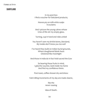 Forbes & Fifth
54
Dairyland
In my post box
I find a voucher for Dairyland products;
Hooves pry on milk white scalps
It exclaims
And I picture the young calves whose
Cries of life stir my empty glass.
Turning, cup in hand and robe untied
You haven’t seen my brittle bones, Dairyland,
My insides don’t know you too well
I’ve heard they build on Indian burial grounds,
Where slaughtered blank faces
Glistened like moonlight
And those in India do in fact hold sacred the Cow
So bearing those fruits in mind,
I grip the voucher, look inside my home
And find my confidence there.
Post toast, coffee shower dry and dress:
Faint Idling Increments of my day are made clearer,
like the
never ceasing
Idea of Death.
 