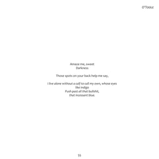55
Amaze me, sweet
Darkness
Those spots on your back help me say,
I live alone without a calf to call my own, whose eyes
like indigo
Push past all that bullshit,
that incessant blue.
O’Toole
 