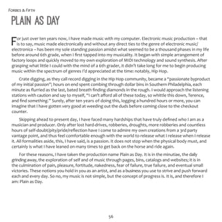 Forbes & Fifth
56
Plain as Day
For just over ten years now, I have made music with my computer. Electronic music production – that
is to say, music made electronically and without any direct ties to the genre of electronic music/
electronica – has been my sole standing passion amidst what seemed to be a thousand phases in my life
before around 6th grade, when I first tapped into my musicality. It began with simple arrangement of
factory loops and quickly moved to my own exploration of MIDI technology and sound synthesis. After
grasping what little I could with the mind of a 6th grader, it didn’t take long for me to begin producing
music within the spectrum of genres I’d appreciated at the time: notably, Hip Hop.
Crate digging, as they call record digging in the Hip Hop community, became a “passionate byproduct
of my initial passion”; hours on end spent combing through dollar bins in Southern Philadelphia, each
minute as flurried as the last, bated breath finding diamonds in the rough. I would approach the listening
stations with caution and say to myself, “I can’t afford all of these today, so whittle this down, Terence,
and find something.” Surely, after ten years of doing this, logging a hundred hours or more, you can
imagine that I have gotten very good at weeding out the duds before coming close to the checkout
counter.
Skipping ahead to present day, I have faced many hardships that have truly defined who I am as a
musician and producer. Only after lost hard-drives, robberies, droughts, more robberies and countless
hours of self-doubt/pity/pride/reflection have I come to admire my own creations from a 3rd party
vantage point, and thus feel comfortable enough with the world to release what I release when I release
it. All formalities aside, this, I have said, is a passion. It does not stop when the physical body must, and
certainly is what I have leaned on many times to get back on the horse and ride again.
For these reasons, I have taken the production name Plain as Day. It is in the minutiae, the daily
grindingaway, the exploration of self and of music through pages, bins, catalogs and websites; it is in
the culmination of pain, pleasure, fortitude, nakedness, fear of failure, true failure, and eventual small
victories. These notions you hold in you as an artist, and as a business you use to strive and push forward
each and every day. So no, my music is not simple, but the concept of progress is. It is, and therefore I
am: Plain as Day.
 