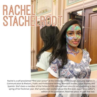 Rachel is a self-proclaimed “first-year-senior” at the University of Pittsburgh, pursuing degrees in
Communication & Rhetoric, Public and Professional Writing, Women’s Studies, Legal Studies, and
Spanish. She’s been a member of the Forbes & Fifth editorial team since its very beginning in the
spring of her freshman year. She’s pretty darn excited about this first-ever, super fancy editor’s
edition of the publication. Read her piece. It’s not that bad.
RACHEL
STACHELRODT
 