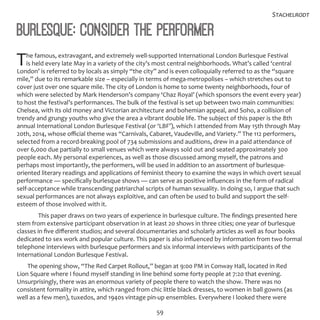 59
Stachelrodt
Burlesque: Consider the Performer
The famous, extravagant, and extremely well-supported International London Burlesque Festival
is held every late May in a variety of the city’s most central neighborhoods. What’s called ‘central
London’ is referred to by locals as simply “the city” and is even colloquially referred to as the “square
mile,” due to its remarkable size – especially in terms of mega-metropolises – which stretches out to
cover just over one square mile. The city of London is home to some twenty neighborhoods, four of
which were selected by Mark Henderson’s company ‘Chaz Royal’ (which sponsors the event every year)
to host the festival’s performances. The bulk of the festival is set up between two main communities:
Chelsea, with its old money and Victorian architecture and bohemian appeal, and Soho, a collision of
trendy and grungy youths who give the area a vibrant double life. The subject of this paper is the 8th
annual International London Burlesque Festival (or ‘LBF’), which I attended from May 15th through May
20th, 2014, whose official theme was “Carnivals, Cabaret, Vaudeville, and Variety.” The 112 performers,
selected from a record-breaking pool of 734 submissions and auditions, drew in a paid attendance of
over 6,000 due partially to small venues which were always sold out and seated approximately 300
people each. My personal experiences, as well as those discussed among myself, the patrons and
perhaps most importantly, the performers, will be used in addition to an assortment of burlesque-
oriented literary readings and applications of feminist theory to examine the ways in which overt sexual
performance — specifically burlesque shows — can serve as positive influences in the form of radical
self-acceptance while transcending patriarchal scripts of human sexuality. In doing so, I argue that such
sexual performances are not always exploitive, and can often be used to build and support the self-
esteem of those involved with it.
	 This paper draws on two years of experience in burlesque culture. The findings presented here
stem from extensive participant observation in at least 20 shows in three cities; one year of burlesque
classes in five different studios; and several documentaries and scholarly articles as well as four books
dedicated to sex work and popular culture. This paper is also influenced by information from two formal
telephone interviews with burlesque performers and six informal interviews with participants of the
International London Burlesque Festival.
The opening show, “The Red Carpet Rollout,” began at 9:00 PM in Conway Hall, located in Red
Lion Square where I found myself standing in line behind some forty people at 7:20 that evening.
Unsurprisingly, there was an enormous variety of people there to watch the show. There was no
consistent formality in attire, which ranged from chic little black dresses, to women in ball gowns (as
well as a few men), tuxedos, and 1940s vintage pin-up ensembles. Everywhere I looked there were
 