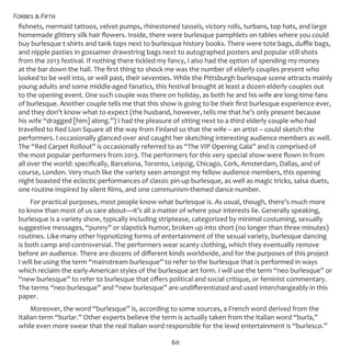 Forbes & Fifth
60
fishnets, mermaid tattoos, velvet pumps, rhinestoned tassels, victory rolls, turbans, top hats, and large
homemade glittery silk hair flowers. Inside, there were burlesque pamphlets on tables where you could
buy burlesque t-shirts and tank tops next to burlesque history books. There were tote bags, duffle bags,
and nipple pasties in gossamer drawstring bags next to autographed posters and popular still-shots
from the 2013 festival. If nothing there tickled my fancy, I also had the option of spending my money
at the bar down the hall. The first thing to shock me was the number of elderly couples present who
looked to be well into, or well past, their seventies. While the Pittsburgh burlesque scene attracts mainly
young adults and some middle-aged fanatics, this festival brought at least a dozen elderly couples out
to the opening event. One such couple was there on holiday, as both he and his wife are long-time fans
of burlesque. Another couple tells me that this show is going to be their first burlesque experience ever,
and they don’t know what to expect (the husband, however, tells me that he’s only present because
his wife “dragged [him] along.”) I had the pleasure of sitting next to a third elderly couple who had
travelled to Red Lion Square all the way from Finland so that the wife – an artist – could sketch the
performers. I occasionally glanced over and caught her sketching interesting audience members as well.
The “Red Carpet Rollout” is occasionally referred to as “The VIP Opening Gala” and is comprised of
the most popular performers from 2013. The performers for this very special show were flown in from
all over the world: specifically, Barcelona, Toronto, Leipzig, Chicago, Cork, Amsterdam, Dallas, and of
course, London. Very much like the variety seen amongst my fellow audience members, this opening
night boasted the eclectic performances of classic pin-up burlesque, as well as magic tricks, salsa duets,
one routine inspired by silent films, and one communism-themed dance number.
For practical purposes, most people know what burlesque is. As usual, though, there’s much more
to know than most of us care about—it’s all a matter of where your interests lie. Generally speaking,
burlesque is a variety show, typically including striptease, categorized by minimal costuming, sexually
suggestive messages, “punny” or slapstick humor, broken up into short (no longer than three minutes)
routines. Like many other hypnotizing forms of entertainment of the sexual variety, burlesque dancing
is both camp and controversial. The performers wear scanty clothing, which they eventually remove
before an audience. There are dozens of different kinds worldwide, and for the purposes of this project
I will be using the term “mainstream burlesque” to refer to the burlesque that is performed in ways
which reclaim the early-American styles of the burlesque art form. I will use the term “neo burlesque” or
“new burlesque” to refer to burlesque that offers political and social critique, or feminist commentary.
The terms “neo burlesque” and “new burlesque” are undifferentiated and used interchangeably in this
paper.
Moreover, the word “burlesque” is, according to some sources, a French word derived from the
Italian term “burlar.” Other experts believe the term is actually taken from the Italian word “burla,”
while even more swear that the real Italian word responsible for the lewd entertainment is “burlesco.”
 