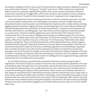 61
According to Wikipedia, the term was coined in Francesco Berni’s Opere Burlesche. Additional uncertain
root words include “burlesk,” “burleycue,” “burlare,” and “burra.” While scholars have collectively
failed to come to a consensus regarding the specifics of the word, one place all theories intersect is
at the corner of parody and exaggeration, which covers mockery, satire, imitation, drama, caricature,
jesting, and nonsense. The point is that burlesque in any form is supposed to be a huge spectacle.
I have often likened the role of a burlesque performer to that of a medieval court jester. Like their
more sexual relatives, jesters often wore extravagant, even goofy costumes in bright colors that
demanded attention; wore face paint; and entertained their audiences with a variety of skills, including
juggling, playing instruments, singing, dancing, or performing magic. This is not unlike the skillset seen
among burlesque performers, particularly at variety-themed shows. The jester’s most important and
infamous skill, however, was telling jokes, more often than not at the expense of well-known people
or current events. The jester’s political significance arose with the birth of the “licensed” fool or
“professional” fool, who was seen as intelligent and was given an indefinite pardon from his master
– royal or not – to speak harsh truths, tells crude jokes, or criticize his master(s) or his master’s guests
openly, without fear of punitive measures. In her essay “Grrrly hurly burly,” Claire Nally writes about
burlesque, noting that “There is no hierarchical division of the audience/performer, and this registers
a theatrical democratization” (Nally 637). Burlesque, at its best, reflects such qualities. Performers are
allowed and expected to make fun of anyone or anything, regardless of social standing or popularity
and conversely, the jester’s (or in this case the burlesquer’s) audience is expected to accept these
messages sent out by the performer largely on account of the performer making a huge joke of himself
or herself. In wearing such ridiculous attire and committing to a character few or no audience members
would themselves embody, the court jester creates an inviting persona to sugarcoat the big, unpleasant
truth pill that he or she makes the crowd swallow.
Up until 1868, burlesque was performed exclusively by the lowest classes among Europe. It
originated in 17th century Europe as a means for the lower class to make political statements and social
commentaries about the upper class, the royal families, and any injustices they saw in the government.
One should note that burlesque was actually started by men who would dress up in feminine attire as
a means of humiliating the subject of their performance. When women were imitated, references to
their apparent masculinity (real or fabricated) and various feminine shortcomings were usually made. In
other words, burlesque has deep roots in protest. Interestingly, much of the performance garb so many
feminists take issue with stems directly from such protest. The comically large ruffles and ever-growing
feather fans were symbols of status among the European “one percent” and were mocked accordingly
the same way many comedy films exaggerate current high fashion trends in order to mock the modern
upper class.
Stachelrodt
 