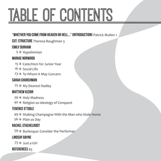 Table of Contents
“Whether you come from heaven or hell...” (Introduction) Patrick Mullen 1
cut: Structure Theresa Baughman 3
Emily Durham
◈◈ Hypolimnion
Mariae Norwood
◈◈ Catechism for Junior Year
◈◈ Social Life
◈◈ To Whom It May Concern
Sarah Churchman
◈◈ My Dearest Hadley
Matthew Kizior
◈◈ Holy Madness
◈◈ Religion as Ideology of Conquest
Terence O’Toole
◈◈ Shaking Champagne With the Man who Stole Home
◈◈ Plain as Day
Rachel Stachelrodt
◈◈ Burlesque: Consider the Performer
Lindsay Bayne
◈◈ Just a Girl
References 85
5
15
16
23
25
39
40
49
56
59
73
 