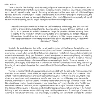 Forbes & Fifth
62
There is also the fact that high heels were originally made by wealthy men, for wealthy men, with
the logic behind them being that only someone incredibly rich and important could have no reason to be
on his feet all day and thus be capable of sporting such impractical footwear. Naturally, this trend began
to bleed down into lower rungs of society, and in order to maintain their prestigious impracticality, the
elite began making and wearing shoes with higher and higher heels. This practice eventually fell out of
fashion with the wealthy, as it no longer distinguished them from the peasants.
“Aesthetic choices function as markers of class difference. Accordingly, the elite will take
action to present themselves differently than non-elites, choosing different clothing, food,
decor, etc. Expensive prices help keep certain things the province of elites, allowing them
to signify their power; but imitation is inevitable. Once something no longer effectively
differentiates the rich from the rest, the rich will drop it. This, I argue elsewhere, is why
some people care about counterfeit purses (because it’s not about the quality, it’s about the
distinction)” (Wade).
Similarly, the loaded symbol that is the corset was integrated into burlesque shows in the exact
same manner as high heels. The corset is all too often criticized as a symbol of patriarchal dominance
over female sexuality, but any clothing that carries a degree of symbolism is frequently inconsistent or
unstable when outside of any specific context, which is why we mustn’t oversimplify any such clothing.
In her book The Corset: A Cultural History, Valerie Steele approaches the subject of the corset without
reducing it to matters of oppression versus liberation. According to Steele, “Corsetry was not one
monolithic, unchanging experience that all unfortunate women experienced before being liberated by
feminism. It was a situated practice that meant different things to different people at different times”
(Steele 1).
The real tectonic shift in burlesque came to America in 1868 with the epic Lydia Thompson and her
troupe of British Blondes. This is where we begin to see the more familiar aspects of burlesque truly
unfold. The British Blondes took previously satirical items such as feather boas and fans, high heeled
shoes, and most importantly, corsets and transformed them into incredibly sexy items. Before the
Blondes, the corset was actually used to shove the wearer’s torso into a rigid cylindrical shape – more
like a back brace – rather than the tapered-in hourglass shape we’re more familiar with. The Blondes
reinvented the use of the corset, which originally reshaped the body of the woman wearing it to fit
the clothing of the era, and in doing so, the British Blondes spearheaded a huge change in the fashion
industry as well as the entertainment industry. Now, clothing was made to fit the shape of the women
wearing it. This is hardly an honest way of stating it, considering that corsets still changed the shape of
 
