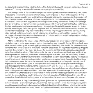 63
the body for the sake of fitting into the clothes. The clothing industry did, however, make major changes
to women’s clothing as a result of the new corsets going into the clothing.
This first epic reuse of the corset challenged the social expectations of female sexuality. The corset,
once used to contain and conceal the female body, was being used to flaunt and exaggerate it! This
flaunting of female sexuality was pushing the envelope at the time of its invention. While the nature of
the corset had evolved, so did that of burlesque performance. Performers like Lily St. Cyr (pronounced
as “sincere”) found creative ways of circumventing laws restricting performers’ nudity while on stage.
One law prohibited any performer from leaving the stage with fewer clothes than they had walking on.
This law was intended to discourage performers from taking off any clothing during an act. Lily St. Cyr
was the first to legally tread through this loophole, with her incredibly famous bathtub act, in which she
would enter the spotlight fully clothed and strip down in a simpering, playful manner before jumping
into a bathtub and pretend to give herself a bath while one of her coworkers blew bubbles from
backstage. Lily would then reach for her new stack of clothes, and dress herself for her audience before
exiting the stage, once again fully clothed.
At this point in time, the only people performing burlesque were lower class women in desperate
need of money, or under-aged runaway girls as young as fourteen years old. During this time, burlesque,
while certainly resetting the limits of appropriate displays of sexuality, also limited the success of many
women to their ability to cater to patriarchal standards of sexiness, the way that a modern-day stripper’s
income is determined by how many lap dances she can sell in a shift and is thus directly proportional
to her financial independence. This I believe to be the root of most issues with burlesque and legal sex
work in general: on one hand, the women participating are “liberated” with the opportunity to earn
money. However, when the very money that liberates them can only be earned by pleasing heterosexual
men, the women on stage are not completely free to earn money and obtain financial stability without
their male counterparts. Such was the nature of the women working in burlesque for the majority of
its presence in North America, and as the reputation of burlesque and burlesque workers changed,
so did the appeal and mindset around the corset. It wasn’t until the 1920s to the 1950s – coined the
Golden Age of burlesque – when such appeal transcended class levels. European nightclubs then began
incorporating mesh and skin-toned fabrics into their repertoires of burlesque-style sex appeal. From
that point onward, there developed two brands of burlesque: the first being the bombshell standard of
woman, the second utilizing a sultry and demure form of seduction. That being said, there was still an
evident line that disabled direct integration of burlesque into the wardrobes of the everyday woman.
The introduction of strip clubs in the 1970s brought with it the rapid decline of burlesque shows,
as many patrons – overwhelmingly yet unsurprisingly male customers – were drawn in by newer, more
scandalous degrees of nudity. Burlesque had all but died out in the United States when it underwent a
sudden rebirth in the 1990s and early 2000s. Troupes in New York City, specifically The Velvet Hammer,
Stachelrodt
 