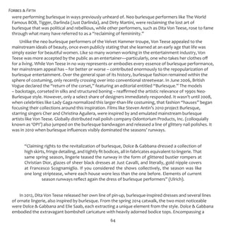 Forbes & Fifth
64
were performing burlesque in ways previously unheard of. Neo burlesque performers like The World
Famous BOB, Tigger, Darlinda (Just Darlinda), and Dirty Martini, were reclaiming the lost art of
burlesque that was political and rebellious, while other performers, such as Dita Von Teese, rose to fame
through what many have referred to as a “reclaiming of femininity.”
Unlike the neo burlesque performers of the Velvet Hammer troupe, Von Teese appealed to the
mainstream ideals of beauty, once even publicly stating that she learned at an early age that life was
simply easier for beautiful women. Like so many women working in the entertainment industry, Von
Teese was more accepted by the public as an entertainer—particularly, one who takes her clothes off
for a living. While Von Teese in no way represents or embodies every essence of burlesque performance,
her mainstream appeal has – for better or worse – contributed enormously to the repopularization of
burlesque entertainment. Over the general span of its history, burlesque fashion remained within the
sphere of costuming, only recently crossing over into conventional streetwear. In June 2006, British
Vogue declared the “return of the corset,” featuring an editorial entitled “Burlesque.” The models
– backstage, corseted in silks and structured boning – reaffirmed the artistic relevance of 1990s Neo-
Burlesque style. However, only a select share of designers immediately responded. It wasn’t until 2008,
when celebrities like Lady Gaga normalized this larger-than-life costuming, that fashion “hauses” began
focusing their collections around this inspiration. Films like Steven Antin’s 2010 project Burlesque,
starring singers Cher and Christina Aguilera, were inspired by and emulated mainstream burlesque
artists like Von Teese. Globally distributed nail polish company Odontorium Products, Inc. (colloquially
known as ‘OPI’) also jumped on the burlesque bandwagon and released a line of glittery nail polishes. It
was in 2010 when burlesque influences visibly dominated the seasons’ runways.
“Claiming rights to the revitalization of burlesque, Dolce & Gabbana dressed a collection of
high skirts, fringe detailing, and tightly fit bodices, all in fabricates equivalent to lingerie. That
same spring season, lingerie teased the runway in the form of glittered bustier rompers at
Christian Dior, glazes of sheer black dresses at Just Cavalli, and literally, gold nipple covers
at Francesco Scognamiglio. If you considered the shows collectively, the season was like
one long striptease, where each house wore less than the one before. Elements of current
season runways reflect again the dress of burlesque performers” (Ulrich).
In 2012, Dita Von Teese released her own line of pin-up, burlesque-inspired dresses and several lines
of ornate lingerie, also inspired by burlesque. From the spring 2014 catwalk, the two most noticeable
were Dolce & Gabbana and Elie Saab, each extracting a unique element from the style. Dolce & Gabbana
embodied the extravagant bombshell caricature with heavily adorned bodice tops. Encompassing a
 