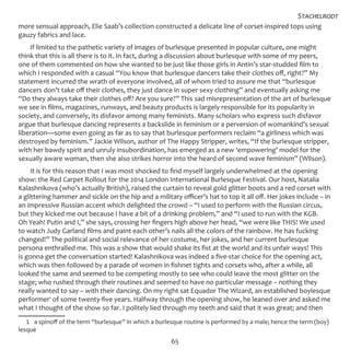 65
more sensual approach, Elie Saab’s collection constructed a delicate line of corset-inspired tops using
gauzy fabrics and lace.
If limited to the pathetic variety of images of burlesque presented in popular culture, one might
think that this is all there is to it. In fact, during a discussion about burlesque with some of my peers,
one of them commented on how she wanted to be just like those girls in Antin’s star-studded film to
which I responded with a casual “You know that burlesque dancers take their clothes off, right?” My
statement incurred the wrath of everyone involved, all of whom tried to assure me that “burlesque
dancers don’t take off their clothes, they just dance in super sexy clothing” and eventually asking me
“Do they always take their clothes off? Are you sure?” This sad misrepresentation of the art of burlesque
we see in films, magazines, runways, and beauty products is largely responsible for its popularity in
society, and conversely, its disfavor among many feminists. Many scholars who express such disfavor
argue that burlesque dancing represents a backslide in feminism or a perversion of womankind’s sexual
liberation—some even going as far as to say that burlesque performers reclaim “a girliness which was
destroyed by feminism.” Jackie Wilson, author of The Happy Stripper, writes, “If the burlesque stripper,
with her bawdy spirit and unruly insubordination, has emerged as a new ‘empowering’ model for the
sexually aware woman, then she also strikes horror into the heard of second wave feminism” (Wilson).
It is for this reason that I was most shocked to find myself largely underwhelmed at the opening
show: the Red Carpet Rollout for the 2014 London International Burlesque Festival. Our host, Natalia
Kalashnikova (who’s actually British), raised the curtain to reveal gold glitter boots and a red corset with
a glittering hammer and sickle on the hip and a military officer’s hat to top it all off. Her jokes include – in
an impressive Russian accent which delighted the crowd – “I used to perform with the Russian circus,
but they kicked me out because I have a bit of a drinking problem,” and “I used to run with the KGB.
Oh Yeah! Putin and I,” she says, crossing her fingers high above her head, “we were like THIS! We used
to watch Judy Garland films and paint each other’s nails all the colors of the rainbow. He has fucking
changed!” The political and social relevance of her costume, her jokes, and her current burlesque
persona enthralled me. This was a show that would shake its fist at the world and its unfair ways! This
is gonna get the conversation started! Kalashnikova was indeed a five-star choice for the opening act,
which was then followed by a parade of women in fishnet tights and corsets who, after a while, all
looked the same and seemed to be competing mostly to see who could leave the most glitter on the
stage; who rushed through their routines and seemed to have no particular message – nothing they
really wanted to say – with their dancing. On my right sat Equador The Wizard, an established boylesque
performer1
of some twenty-five years. Halfway through the opening show, he leaned over and asked me
what I thought of the show so far. I politely lied through my teeth and said that it was great; and then
1  a spinoff of the term “burlesque” in which a burlesque routine is performed by a male; hence the term (boy)
lesque
Stachelrodt
 