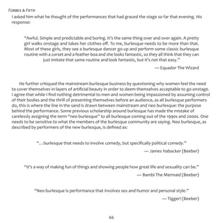 Forbes & Fifth
66
I asked him what he thought of the performances that had graced the stage so far that evening. His
response:
“Awful. Simple and predictable and boring. It’s the same thing over and over again. A pretty
girl walks onstage and takes her clothes off. To me, burlesque needs to be more than that.
Most of these girls, they see a burlesque dancer go up and perform some classic burlesque
routine with a corset and a feather boa and she looks fantastic, so they all think that they can
just imitate that same routine and look fantastic, but it’s not that easy.”
							 — Equador The Wizard
He further critiqued the mainstream burlesque business by questioning why women feel the need
to cover themselves in layers of artificial beauty in order to deem themselves acceptable to go onstage.
I agree that while I find nothing detrimental to men and women being impassioned by assuming control
of their bodies and the thrill of presenting themselves before an audience, as all burlesque performers
do, this is where the line in the sand is drawn between mainstream and neo burlesque: the purpose
behind the performance. Some previous scholarship around burlesque has made the mistake of
carelessly assigning the term “neo burlesque” to all burlesque coming out of the 1990s and 2000s. One
needs to be sensitive to what the members of the burlesque community are saying. Neo burlesque, as
described by performers of the new burlesque, is defined as:
“…burlesque that needs to involve comedy, but specifically political comedy.”
							 — James Habacker (Beeber)
“It’s a way of making fun of things and showing people how great life and sexuality can be.”
							 — Bambi The Mermaid (Beeber)
“Neo burlesque is performance that involves sex and humor and personal style.”
						 — Tigger! (Beeber)
 