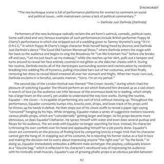 67
“The neo burlesque scene is full of performance platforms for women to comment on social
and political issues...with mainstream comes a lack of political commentary.”
— Darlinda Just Darlinda (Darlinda)
Performers of the new burlesque radically reclaim the art form’s satirical, comedic, political roots.
Some well-cited and very famous examples of such performances include British performer Poppy M
Cherry’s performance in which she stripped out of a wedding gown to Tammy Wynette’s song “D-I-V-
O-R-C-E,” in which Poppy M Cherry’s stage character finds herself being freed by divorce; and Darlinda
Just Darlinda’s dance “The Good Old Fashion Menstrual Show,” where Darlinda enters the stage with
her back to the audience and begins to sing the Broadway hit “Let Me Entertain You” before she breaks
off and says, “Let me just touch up my makeup,” while she reaches up her skirt, pulls out a tampon and
turns around to reveal her face entirely covered in red glitter as she dabs her cheeks with it. During
her routine, Darlinda mocks all of the stereotypes surrounding women and menstruation by randomly
breaking into sobbing fits of hysterics, pulling chocolate bars out of her costumes, and then finally
removing her dress to reveal blood smeared all over her stomach and thighs. When her music runs out,
Darlinda exclaims in a forceful, sarcastic manner, “Sorry. I’m on my period.”
The second day of the London festival was themed “The Crown Jewels,” during which I had the
pleasure of watching Equador The Wizard perform an act which featured him dressed up as a sad clown
in search of love (as the audience can infer because of the enormous book he is reading, which simply
has a large heart on the cover), yet unable to understand the way love works. During the routine,
Equador – the clown – is incapable of performing any sort of trick without messing up. Throughout the
performance, Equador constantly bumps into, knocks over, drops, and loses track of his props until
he throws up his hands in defeat. He then steps out of his clown outfit to reveal a paper sign saying
“censored” hanging by his hips. While stripping, Equador makes a series of suggestive motions towards
various phallic props, which are “coincidentally” getting larger and larger. As his props become more
obnoxious, so does Equador’s behavior. He sprays himself with water and even does several pushup and
flexes for his audience. The act ends with Equador no longer searching for love. Instead, his character
is throwing his own confetti over his head and applauding himself for a job poorly done. Equador’s
clown act comments on the process of finding love by comparing love to a magic trick that his character
cannot get the hang of. In stepping out of his costume, he is rejecting his former status as a fool in love
and making the decision not to worry about impressing anyone “the right way” or “by the book.” In
doing so, Equador immediately embodies a different male archetype: the playboy, colloquially known
as a “douche bag,” which is reflected in his character’s newfound way of impressing his audience:
with his ironically small muscles. Equador’s use of growing phallic props is an obvious parallel between
Stachelrodt
 