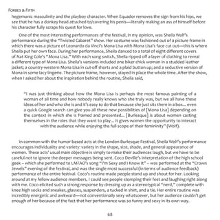 Forbes & Fifth
68
hegemonic masculinity and the playboy character. When Equador removes the sign from his hips, we
see that he has a donkey head attached to/covering his penis—literally making an ass of himself before
his character fully scraps his quest for love.
One of the most interesting performances of the festival, in my opinion, was Sheila Wolf’s
performance during the “Twisted Cabaret” show. Her costume was fashioned out of a picture frame in
which there was a picture of Leonardo da Vinci’s Mona Lisa with Mona Lisa’s face cut out—this is where
Sheila put her own face. During her performance, Sheila danced to a total of eight different covers
of Nat King Cole’s “Mona Lisa.” With each song switch, Sheila ripped off a layer of clothing to reveal
a different type of Mona Lisa. Sheila’s versions included one biker chick woman in a studded leather
jacket; a country-western Mona Lisa in cut-off shorts and a plaid button up; and a seductive version of
Mona in some lacy lingerie. The picture frame, however, stayed in place the whole time. After the show,
when I asked her about the inspiration behind the routine, Sheila said,
“I was just thinking about how the Mona Lisa is perhaps the most famous painting of a
woman of all time and how nobody really knows who she truly was, but we all have these
ideas of her and who she is and it’s easy to do that because she just sits there in a box... even
a quick Google search can give you all these new possibilities of [Mona Lisa] depending on
the context in which she is framed and presented... [Burlesque] is about women casting
themselves in the roles that they want to play... It gives women the opportunity to interact
with the audience while enjoying the full scope of their femininity” (Wolf).
In common with the humor-based acts at the London Burlesque Festival, Sheila Wolf’s performance
encourages individuality and variety: variety in the shape, size, shade, and general appearance of
women. These acts’ usual main objective is simply to make their audiences laugh, but we have to be
careful not to ignore the deeper messages being sent. Coco Deville’s interpretation of the high school
geek – which she performed to LMFAO’s song “I’m Sexy and I Know It” – was performed at the “Crown
Jewels” evening of the festival, and was the single most successful (in terms of audience feedback)
performance of the entire festival. Coco’s routine made people stand up and shout for her. Looking
around at my fellow audience members, I could see people stomping their feet and laughing right along
with me. Coco elicited such a strong response by dressing up as a stereotypical “nerd,” complete with
knee high socks and sneaker, glasses, suspenders, a tucked in shirt, and a tie. Her entire routine was
incredibly energetic and awkward—not conventionally sexy whatsoever, but her audience couldn’t get
enough of her because of the fact that her performance was so funny and sexy in its own way.
 