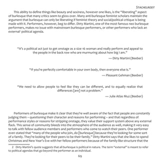69
This ability to define things like beauty and sexiness, however one likes, is the “liberating” aspect
of burlesque that many critics seem to gloss over. Many anti-burlesque feminist scholars maintain the
argument that burlesque can only be liberating if feminist theory and social/political critique is being
made with it. Performers, however, beg to differ. Dirty Martini, one of the most famous neo burlesque
performers, makes no issue with mainstream burlesque performers, or other performers who lack an
external2
political agenda.
“It’s a political act just to get onstage as a size 16 woman and really perform and appeal to
the people in the back row who are murmuring about how big I am.”
— Dirty Martini (Beeber)
“If you’re perfectly comfortable in your own body, then everyone else is.”
— Pleasant Gehman (Beeber)
“We need to allow people to feel like they can be different, and to equally realize that
differences [are] not a problem.”
— Julie Atlas Muz (Beeber)
Performers of burlesque make it clear that they’re well aware of the fact that people are constantly
judging them – questioning their character and reasons for performing – and that regardless of
performance styles or reasons for stripping onstage, they value their support system above any external
flack. This sense of community bleeds into the atmosphere of the audience as well, making it very easy
to talk with fellow audience members and performers who come to watch their peers. One performer
even stated that “many of the people who join, do [burlesque] because they’re looking for some sort
of a family. They’re looking for their peers to be their family.” Dirty Martini says that she likes to spend
Christmas and New Year’s Eve with her fellow performers because of the family-like structure that the
2  Dirty Martini’s quote suggests that all burlesque is political in nature. The term “external” is meant to refer
to political agendas that go beyond the performer as an individual.
Stachelrodt
 