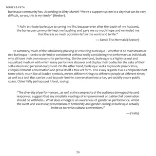 Forbes & Fifth
70
burlesque community has. According to Dirty Martini “We’re a support system in a city that can be very
difficult, so yes, this is my family” (Beeber).
“I fully attribute burlesque to saving my life, because even after the death of my husband,
the burlesque community kept me laughing and gave me so much hope and reminded me
that there is so much optimism left in the world and to life.”
— Bambi The Mermaid (Beeber)
In summary, much of the scholarship praising or criticizing burlesque – whether it be mainstream or
neo burlesque – seeks to defend or condemn it without really considering the performers as individuals
who all have their own reasons for performing. On the one hand, burlesque is a highly sexual and
sexualized medium with which many performers discover and display their bodies for the sake of their
self-esteem and personal enjoyment. On the other hand, burlesque seeks to provide provocative,
complex feminist conversation and prove itself a true art form. This essay regards it as a complicated art
form which, much like all loaded symbols, means different things to different people at different times;
as well as a tool that can be used to push feminist conversation into a fun, yet socially-aware public
space. Claire Nally perhaps put it best, saying:
“The diversity of performances...as well as the complexity of the audience demographics and
responses, suggest that any simplistic readings of empowerment or patriarchal domination
should be withheld... What does emerge is an awareness of gender as performance, whilst
the overt and excessive presentation of femininity and gender coding in burlesque actually
invite us to revisit cultural conventions.”
— (Nally)
 