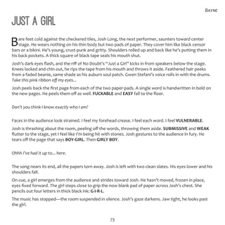 73
Bayne
Just a Girl
Bare feet cold against the checkered tiles, Josh Long, the next performer, saunters toward center
stage. He wears nothing on his thin body but two pads of paper. They cover him like black censor
bars or a bikini. He’s young, crust-punk and gritty. Shoulders rolled up and back like he’s putting them in
his back pockets. A thick square of black tape seals his mouth shut.
Josh’s dark eyes flash, and the riff of No Doubt’s “Just a Girl” kicks in from speakers below the stage.
Knees locked and chin out, he rips the tape from his mouth and throws it aside. Feathered hair peeks
from a faded beanie, same shade as his auburn soul patch. Gwen Stefani’s voice rolls in with the drums.
Take this pink ribbon off my eyes...
Josh peels back the first page from each of the two paper-pads. A single word is handwritten in bold on
the new pages. He peels them off as well. FUCKABLE and EASY fall to the floor.
Don’t you think I know exactly who I am?
Faces in the audience look strained. I feel my forehead crease. I feel each word. I feel VULNERABLE.
Josh is thrashing about the room, peeling off the words, throwing them aside. SUBMISSIVE and WEAK
flutter to the stage, yet I feel like I’m being hit with stones. Josh gestures to the audience in fury. He
tears off the page that says BOY-GIRL. Then GIRLY BOY.
Ohhh I’ve had it up to... here.
The song nears its end, all the papers torn away. Josh is left with two clean slates. His eyes lower and his
shoulders fall.
On cue, a girl emerges from the audience and strides toward Josh. He hasn’t moved, frozen in place,
eyes fixed forward. The girl steps close to grip the now blank pad of paper across Josh’s chest. She
pencils out four letters in thick black ink: G-I-R-L.
The music has stopped—the room suspended in silence. Josh’s gaze darkens. Jaw tight, he looks past
the girl.
 