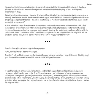 75
I’d received J’s info through Brandon Benjamin, President of the University of Pittsburgh’s Rainbow
Alliance. Rainbow hosts an annual drag show, and their show in the spring of 2012 was my first
experience of drag.
Back then, I’m not sure what I thought drag was. I found it alluring—the opportunity to assume a new
identity. Maybe that’s what it was to me—a fantasy of transformation. Diane Torr—performance artist,
drag king, and gender theorist—describes this fantasy as “seductive at the best of times, but is nearly
irresistible at the worst.”
A year and a half later, that seduction pulled me to Rainbow’s office in the Student Union. The table
in the center of the room was littered with overflowing baskets of grape and watermelon-flavored
condoms. Brandon invited me to grab a seat, casually shoving the baskets of condoms off the table to
make some room. “Condom Casino,” he offered in explanation. He dropped into his rolly chair with a
thud and leaned back, hands behind his head. “So what do you want to know?”
▲▼▲
Brandon is a self-proclaimed atypical drag queen.
“Like, I always have a beard,” he laughs.
Brandon’s tall and lanky, wide-eyed with dark buzzed hair and a shadowy beard. He’s got this big, goofy
grin that crinkles the skin around his eyes and the bridge of his nose.
▲▼▲
It was the first visit of many, and one afternoon Brandon suggested I contact J Wester, a gender
performer who’d performed in the Drag Show a few years back. (Instead of using pronouns that
correspond to a specific gender (he/him/his or she/her/hers), J uses the gender neutral pronouns they/
them/their. So when referring to J, I will be using the pronouns they, them, and their.) I shot J an e-mail,
and after a few messages, they agreed to meet me at their favorite place—the National Aviary. I waited
for J by the door.
Bayne
 